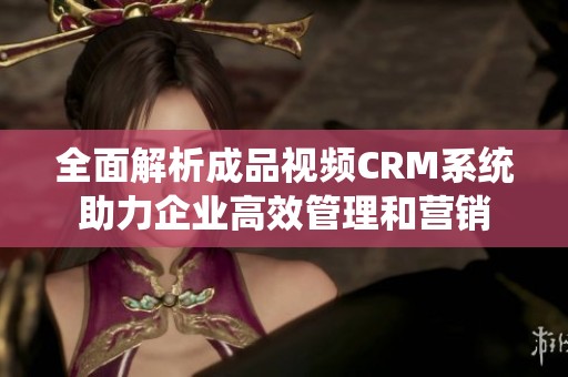 全面解析成品视频CRM系统助力企业高效管理和营销