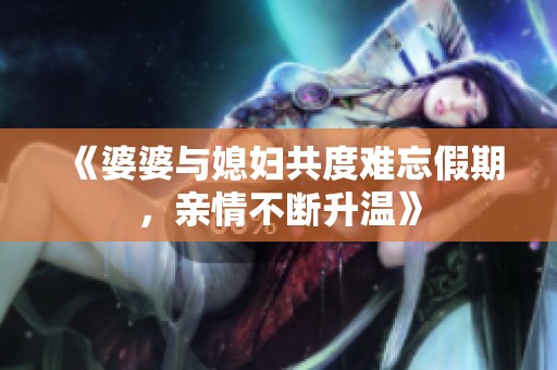 《婆婆与媳妇共度难忘假期，亲情不断升温》