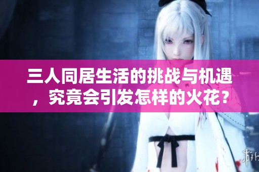 三人同居生活的挑战与机遇，究竟会引发怎样的火花？