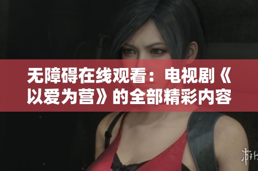 无障碍在线观看：电视剧《以爱为营》的全部精彩内容尽在这里