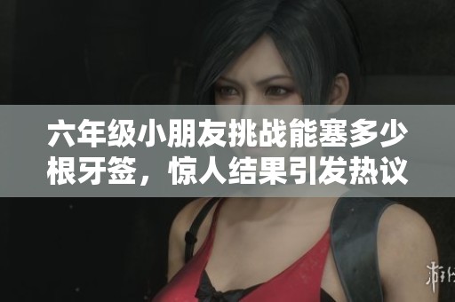 六年级小朋友挑战能塞多少根牙签，惊人结果引发热议
