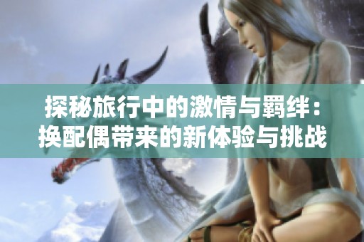 探秘旅行中的激情与羁绊：换配偶带来的新体验与挑战
