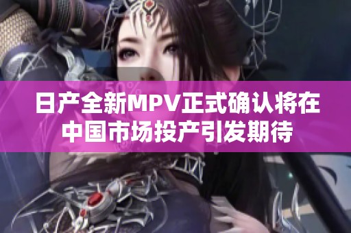 日产全新MPV正式确认将在中国市场投产引发期待