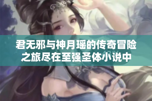 君无邪与神月瑶的传奇冒险之旅尽在至强圣体小说中