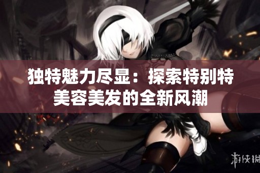 独特魅力尽显：探索特别特美容美发的全新风潮