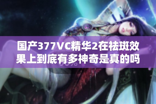 国产377VC精华2在祛斑效果上到底有多神奇是真的吗