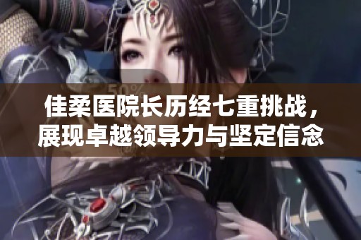 佳柔医院长历经七重挑战，展现卓越领导力与坚定信念