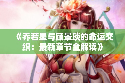 《乔若星与顾景琰的命运交织：最新章节全解读》