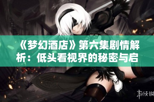 《梦幻酒店》第六集剧情解析：低头看视界的秘密与启示