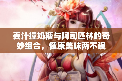 姜汁撞奶糖与阿司匹林的奇妙组合，健康美味两不误