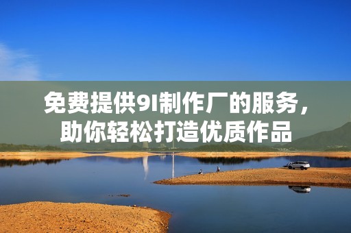免费提供9I制作厂的服务，助你轻松打造优质作品