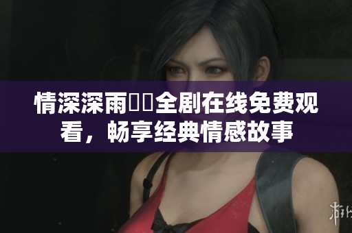 情深深雨濛濛全剧在线免费观看，畅享经典情感故事