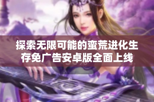 探索无限可能的蛮荒进化生存免广告安卓版全面上线