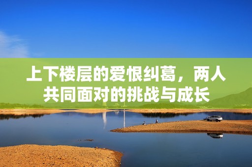 上下楼层的爱恨纠葛，两人共同面对的挑战与成长