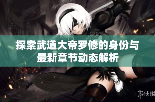 探索武道大帝罗修的身份与最新章节动态解析