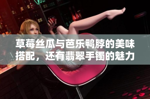 草莓丝瓜与芭乐鸭脖的美味搭配，还有翡翠手镯的魅力展示
