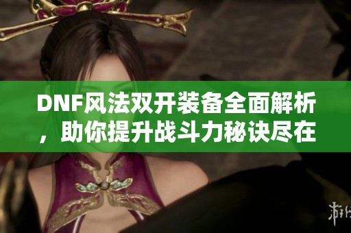 DNF风法双开装备全面解析，助你提升战斗力秘诀尽在此处