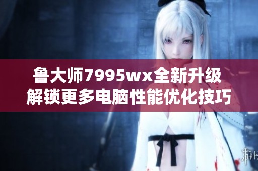 鲁大师7995wx全新升级 解锁更多电脑性能优化技巧
