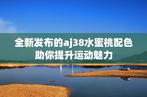 全新发布的aj38水蜜桃配色助你提升运动魅力