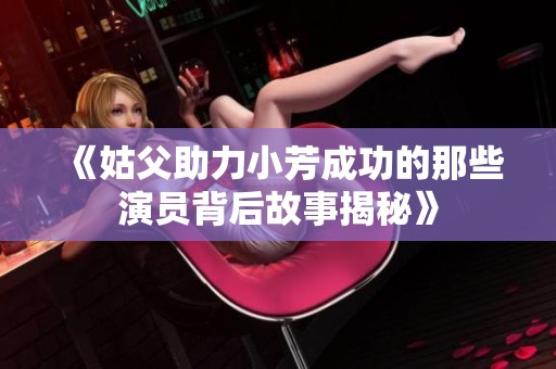 《姑父助力小芳成功的那些演员背后故事揭秘》