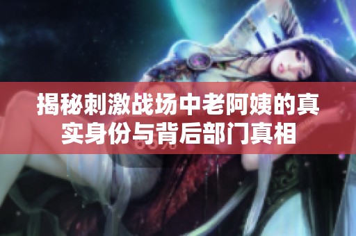 揭秘刺激战场中老阿姨的真实身份与背后部门真相