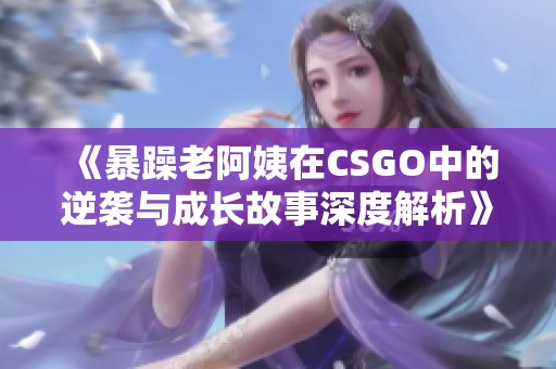 《暴躁老阿姨在CSGO中的逆袭与成长故事深度解析》