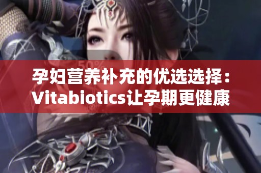 孕妇营养补充的优选选择：Vitabiotics让孕期更健康