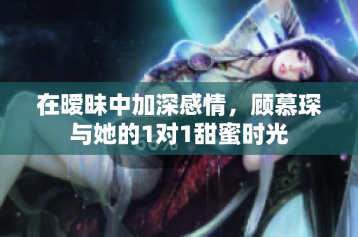 在暧昧中加深感情，顾慕琛与她的1对1甜蜜时光