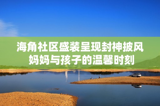 海角社区盛装呈现封神披风 妈妈与孩子的温馨时刻