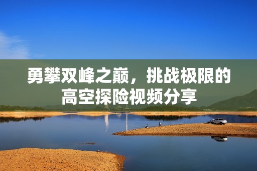 勇攀双峰之巅，挑战极限的高空探险视频分享