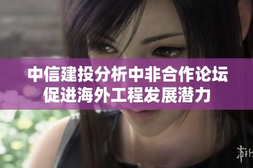 中信建投分析中非合作论坛促进海外工程发展潜力