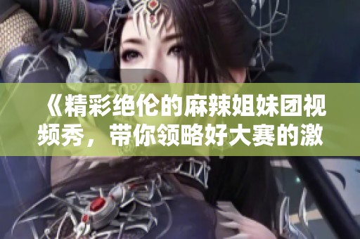 《精彩绝伦的麻辣姐妹团视频秀，带你领略好大赛的激情与创意》