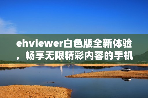 ehviewer白色版全新体验，畅享无限精彩内容的手机应用