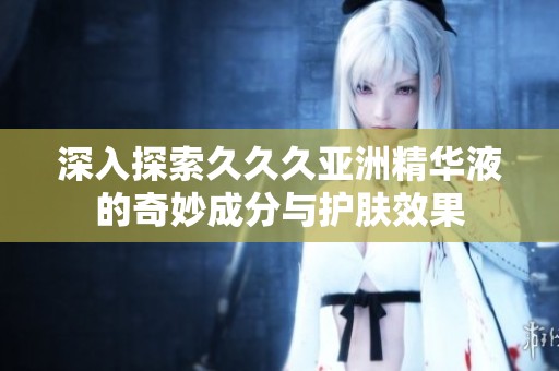 深入探索久久久亚洲精华液的奇妙成分与护肤效果