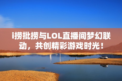 i捞批捞与LOL直播间梦幻联动，共创精彩游戏时光！