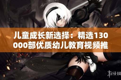 儿童成长新选择：精选130000部优质幼儿教育视频推荐