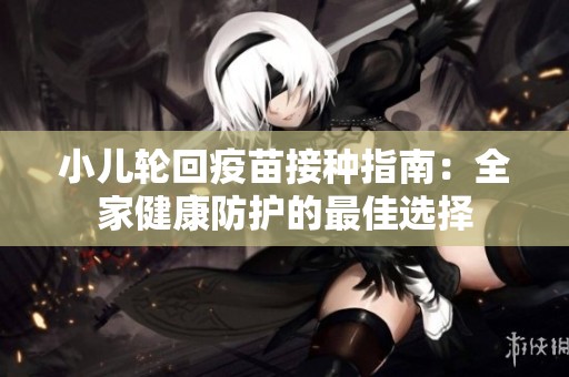 小儿轮回疫苗接种指南：全家健康防护的最佳选择