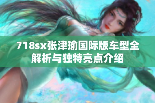 718sx张津瑜国际版车型全解析与独特亮点介绍