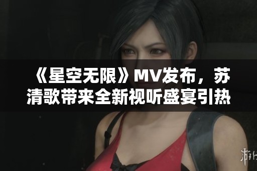 《星空无限》MV发布，苏清歌带来全新视听盛宴引热议