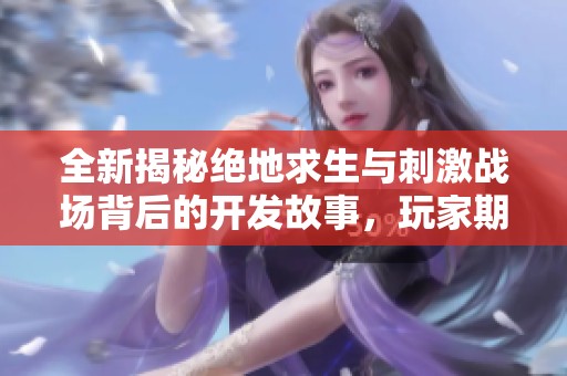 全新揭秘绝地求生与刺激战场背后的开发故事，玩家期待值飙升