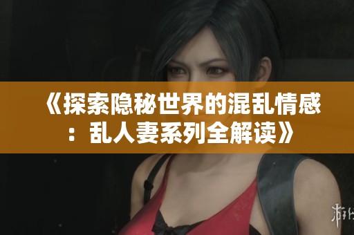 《探索隐秘世界的混乱情感：乱人妻系列全解读》