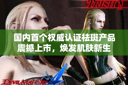 国内首个权威认证祛斑产品震撼上市，焕发肌肤新生