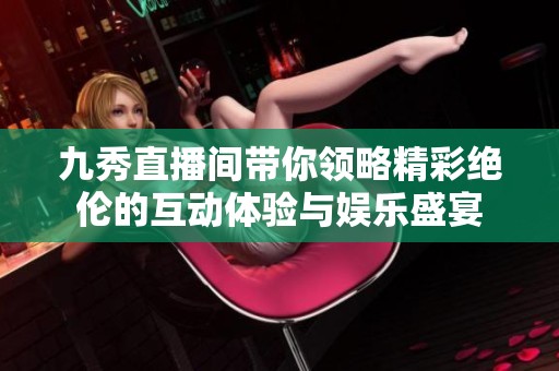 九秀直播间带你领略精彩绝伦的互动体验与娱乐盛宴