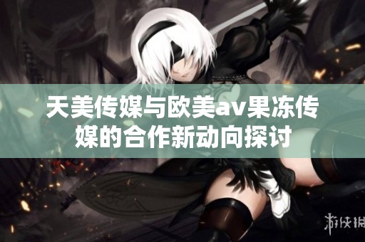 天美传媒与欧美av果冻传媒的合作新动向探讨