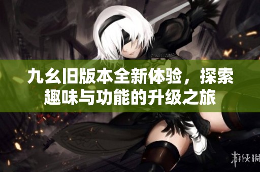 九幺旧版本全新体验，探索趣味与功能的升级之旅