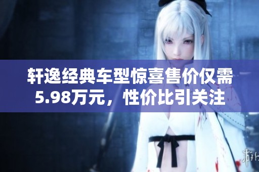 轩逸经典车型惊喜售价仅需5.98万元，性价比引关注