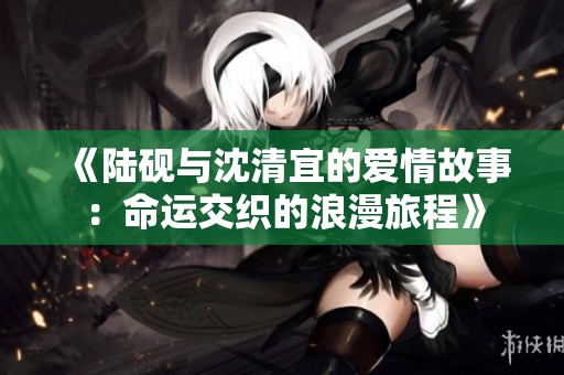 《陆砚与沈清宜的爱情故事：命运交织的浪漫旅程》