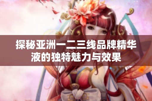探秘亚洲一二三线品牌精华液的独特魅力与效果