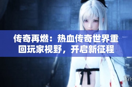 传奇再燃：热血传奇世界重回玩家视野，开启新征程