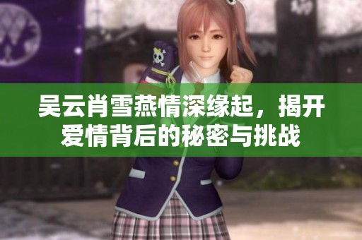 吴云肖雪燕情深缘起，揭开爱情背后的秘密与挑战